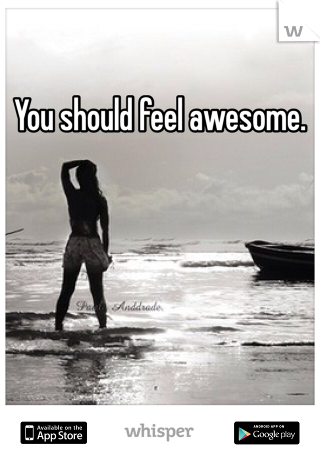 You should feel awesome.