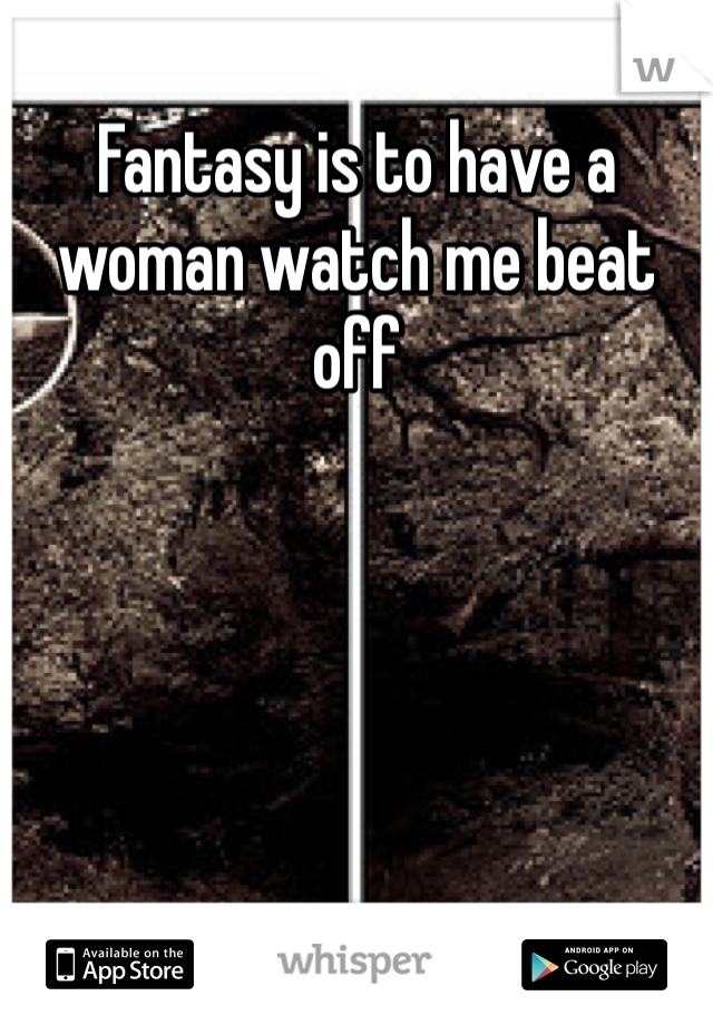 Fantasy is to have a woman watch me beat off