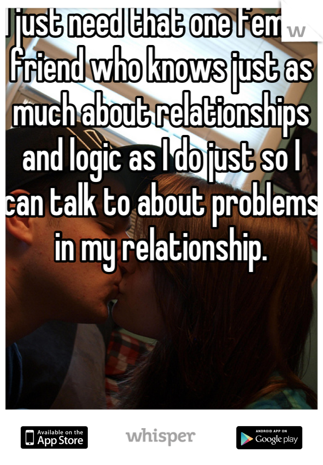 I just need that one female friend who knows just as much about relationships and logic as I do just so I can talk to about problems in my relationship. 