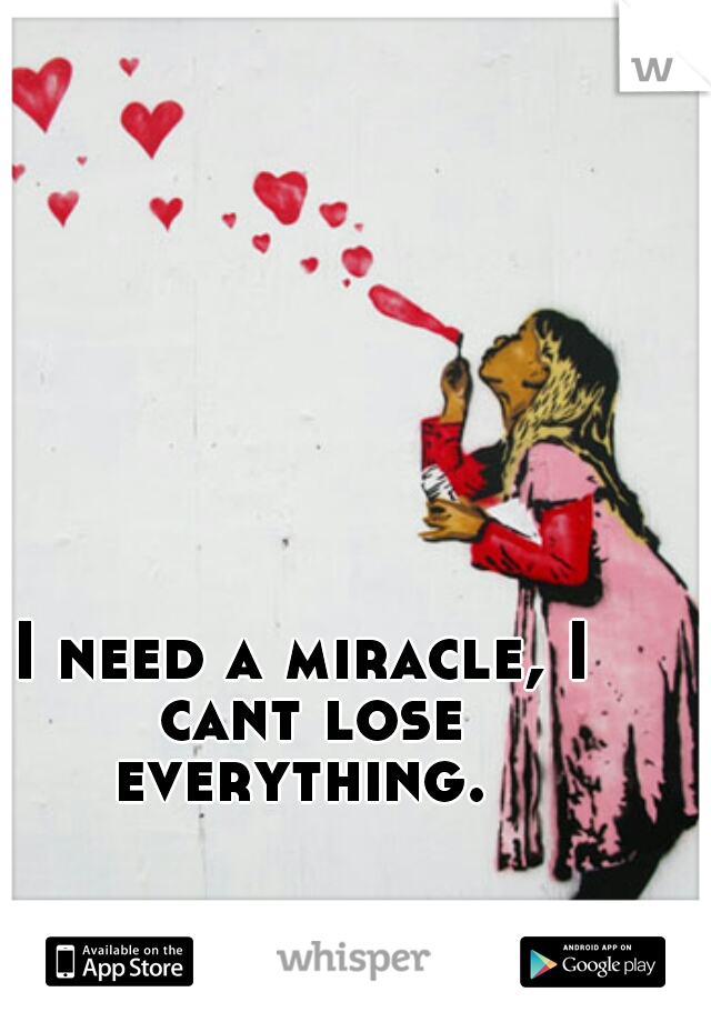 I need a miracle, I cant lose everything. 