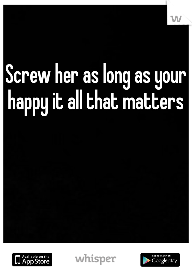 Screw her as long as your happy it all that matters