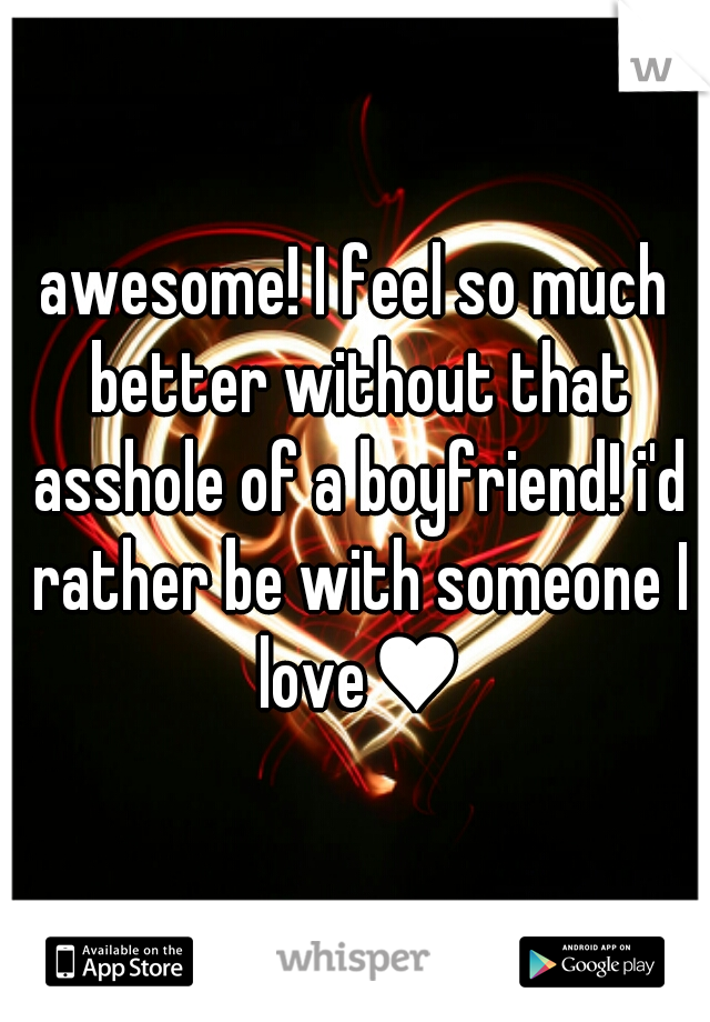 awesome! I feel so much better without that asshole of a boyfriend! i'd rather be with someone I love♥