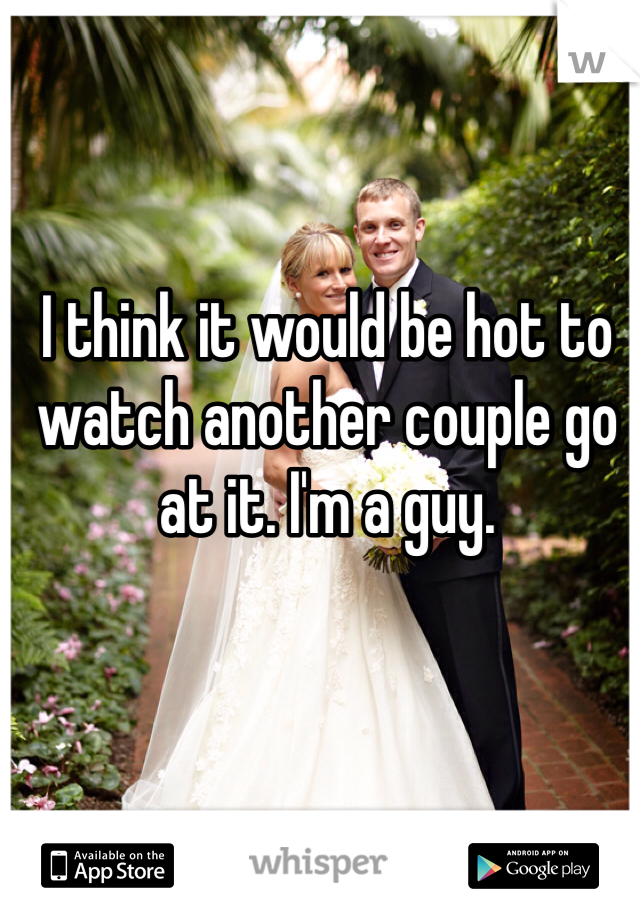 I think it would be hot to watch another couple go at it. I'm a guy.