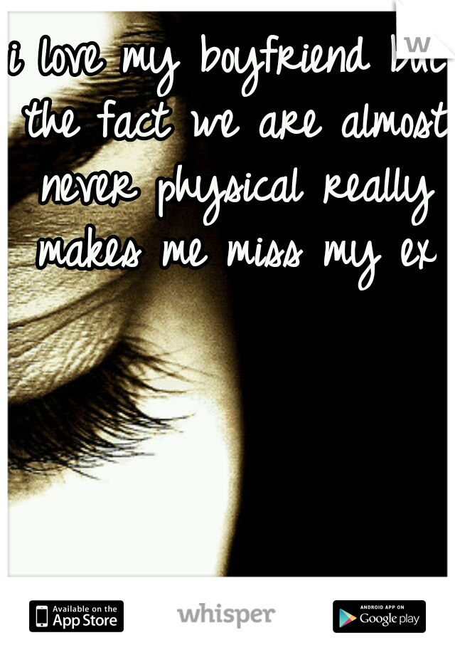 i love my boyfriend but the fact we are almost never physical really makes me miss my ex