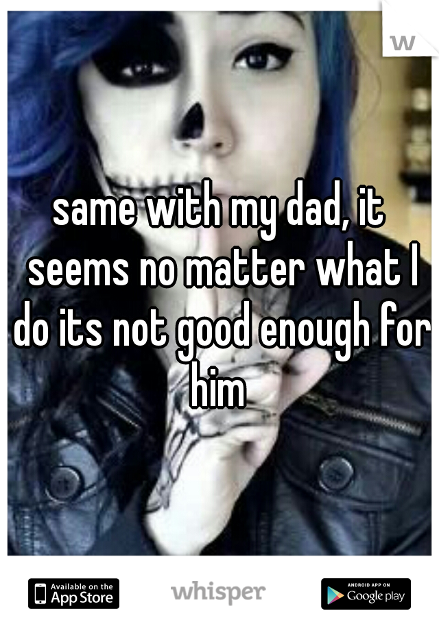 same with my dad, it seems no matter what I do its not good enough for him 