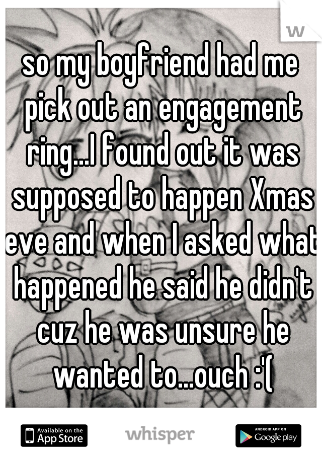 so my boyfriend had me pick out an engagement ring...I found out it was supposed to happen Xmas eve and when I asked what happened he said he didn't cuz he was unsure he wanted to...ouch :'(