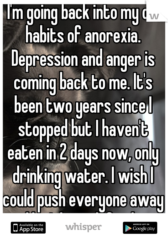 I'm going back into my old habits of anorexia. Depression and anger is coming back to me. It's been two years since I stopped but I haven't eaten in 2 days now, only drinking water. I wish I could push everyone away like I do with food. 