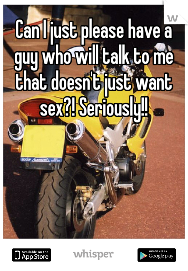 Can I just please have a guy who will talk to me that doesn't just want sex?! Seriously!! 