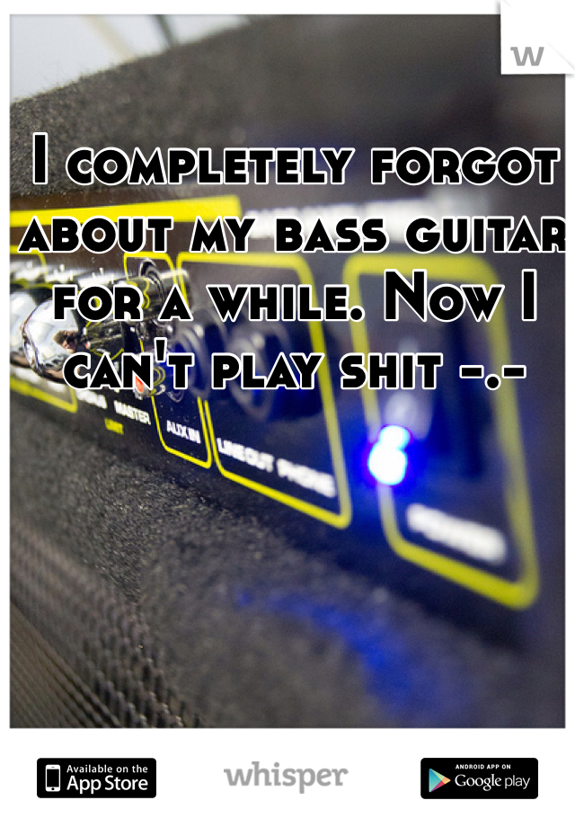 I completely forgot about my bass guitar for a while. Now I can't play shit -.- 
