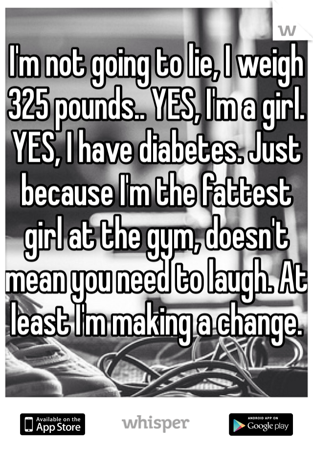 I'm not going to lie, I weigh 325 pounds.. YES, I'm a girl. YES, I have diabetes. Just because I'm the fattest girl at the gym, doesn't mean you need to laugh. At least I'm making a change. 