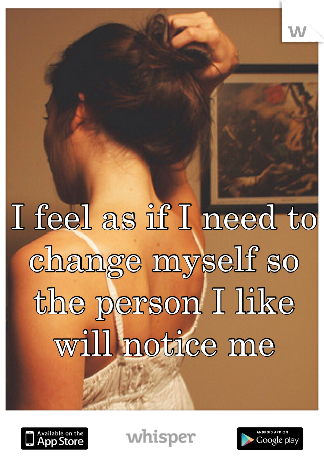 I feel as if I need to change myself so the person I like will notice me