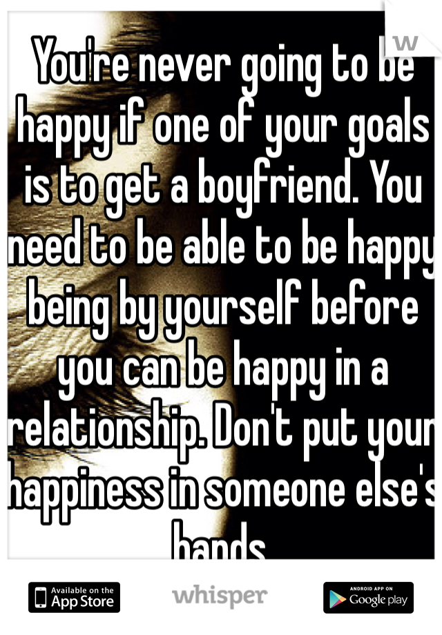 You're never going to be happy if one of your goals is to get a boyfriend. You need to be able to be happy being by yourself before you can be happy in a relationship. Don't put your happiness in someone else's hands.