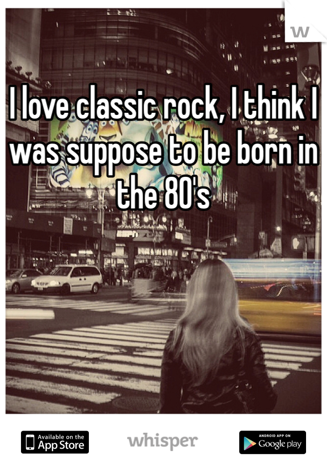 I love classic rock, I think I was suppose to be born in the 80's