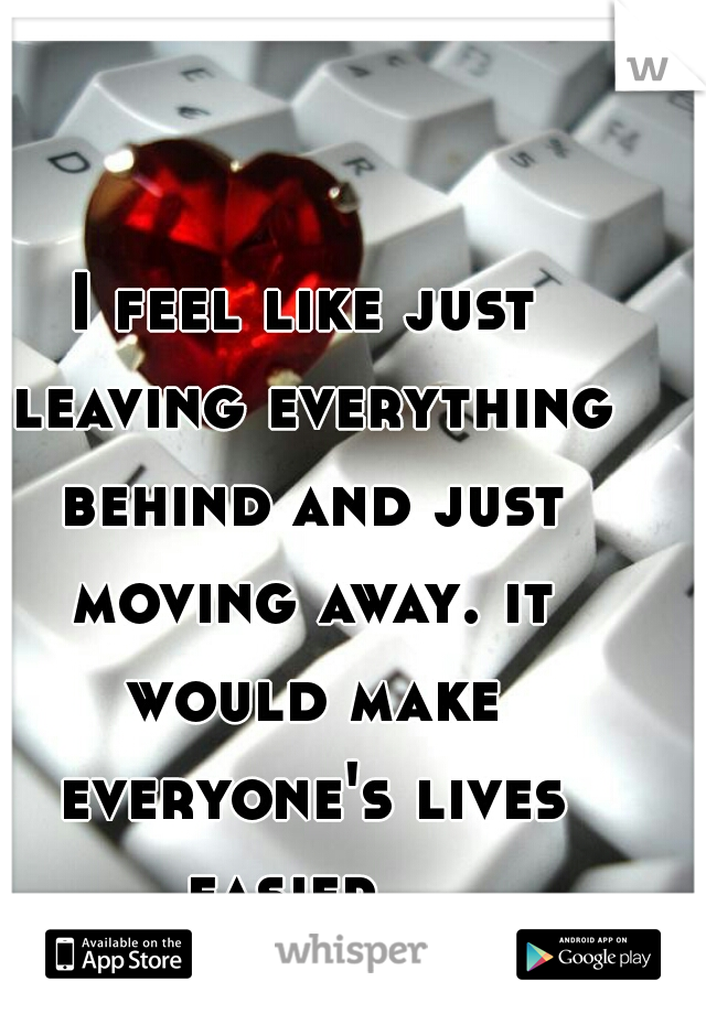 I feel like just leaving everything behind and just moving away. it would make everyone's lives easier.  