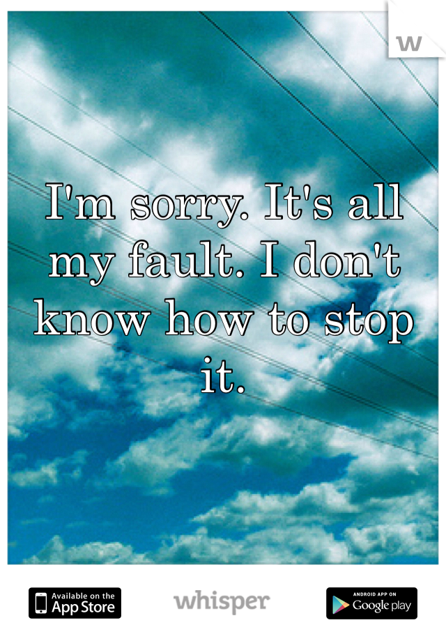 I'm sorry. It's all my fault. I don't know how to stop it. 