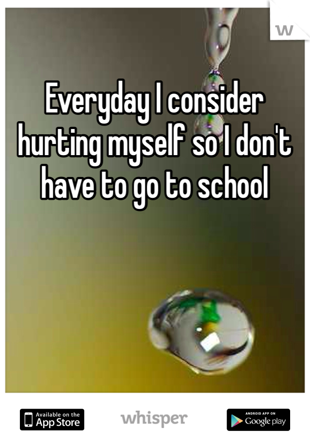 Everyday I consider hurting myself so I don't have to go to school
