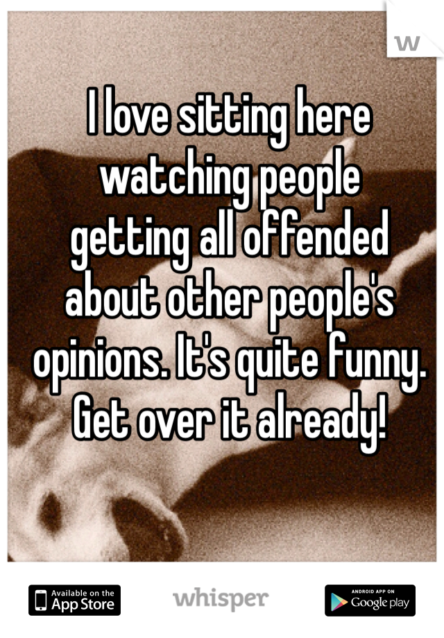 I love sitting here 
watching people 
getting all offended
about other people's
opinions. It's quite funny.
Get over it already!