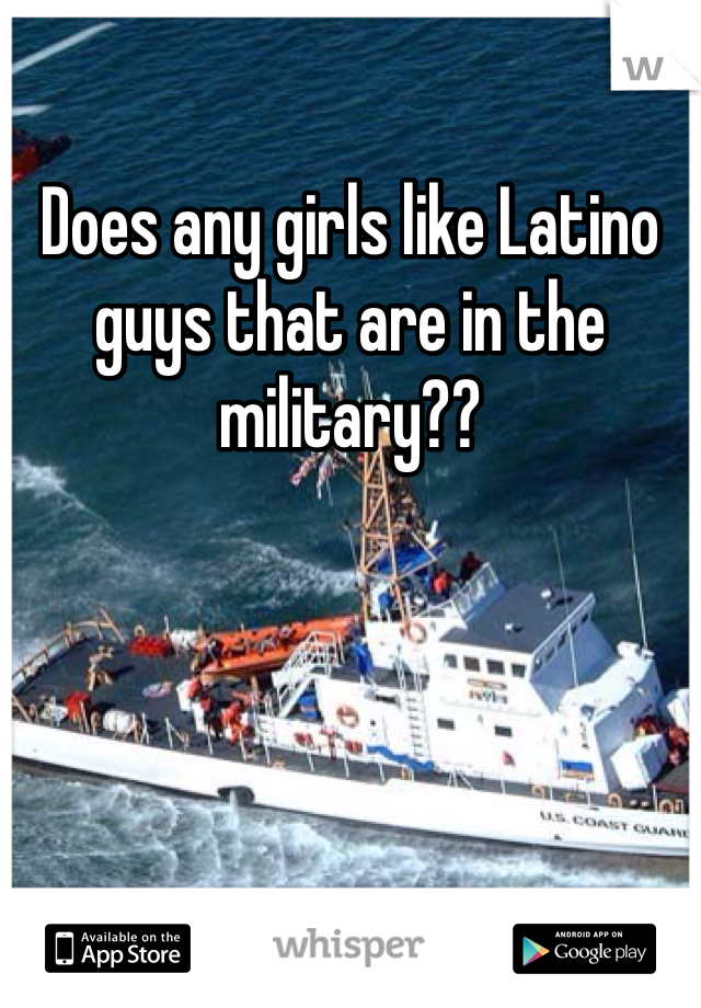 Does any girls like Latino guys that are in the military??