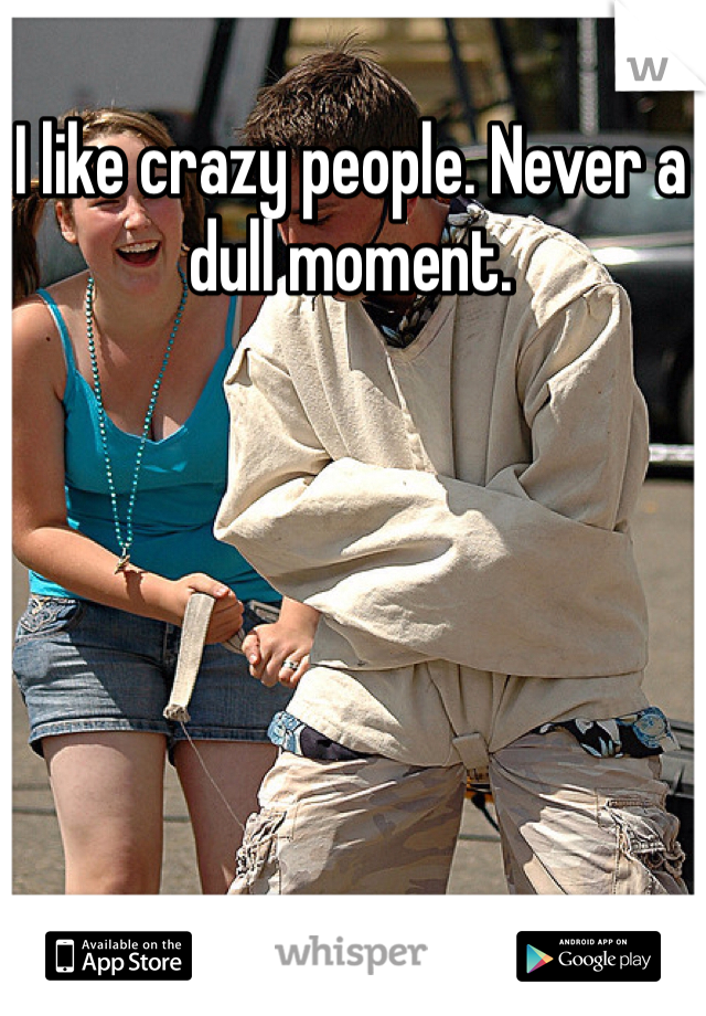 I like crazy people. Never a dull moment. 