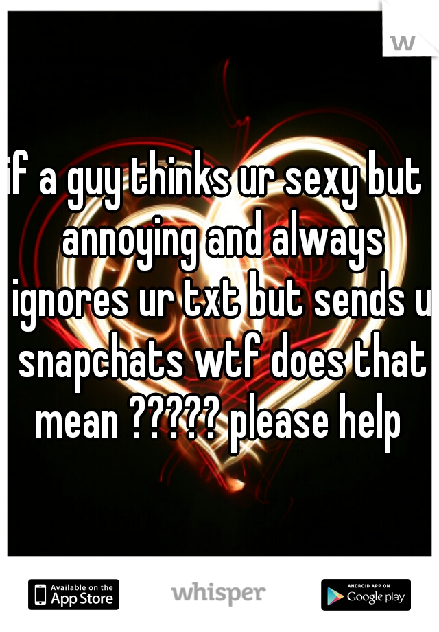 if a guy thinks ur sexy but  annoying and always ignores ur txt but sends u snapchats wtf does that mean ????? please help 
