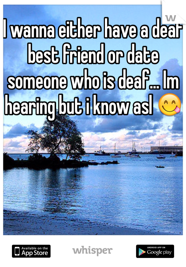 I wanna either have a deaf best friend or date someone who is deaf... Im hearing but i know asl 😋 