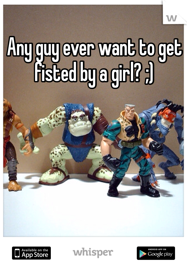 Any guy ever want to get fisted by a girl? ;)