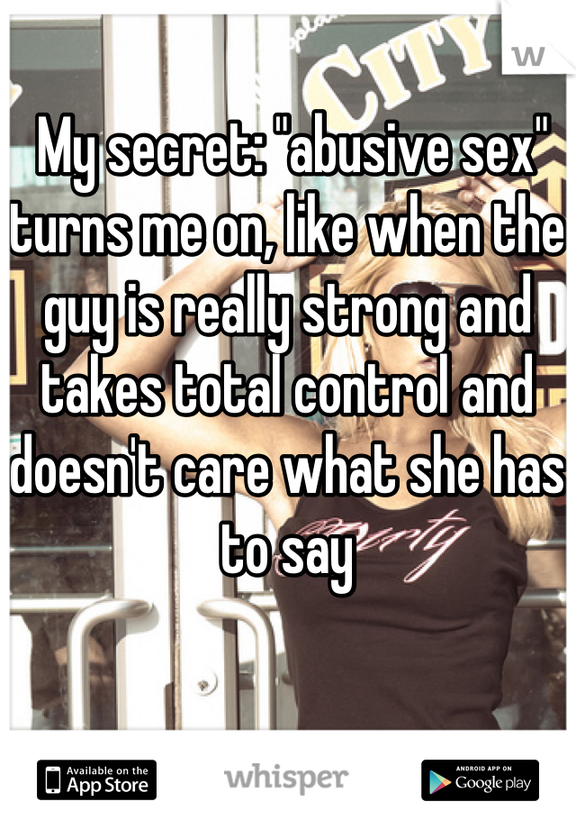  My secret: "abusive sex" turns me on, like when the guy is really strong and takes total control and doesn't care what she has to say