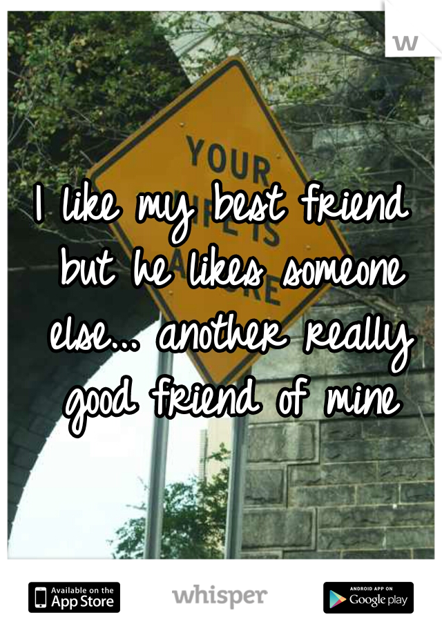 I like my best friend but he likes someone else... another really good friend of mine