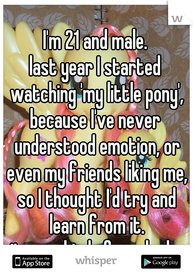 I'm 21 and male.
last year I started watching 'my little pony',
because I've never understood emotion, or even my friends liking me, so I thought I'd try and learn from it.

it even kind of worked...