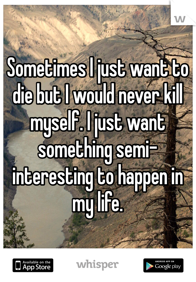 Sometimes I just want to die but I would never kill myself. I just want something semi-interesting to happen in my life. 