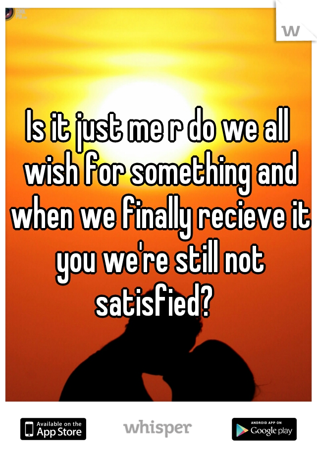 Is it just me r do we all wish for something and when we finally recieve it you we're still not satisfied?  