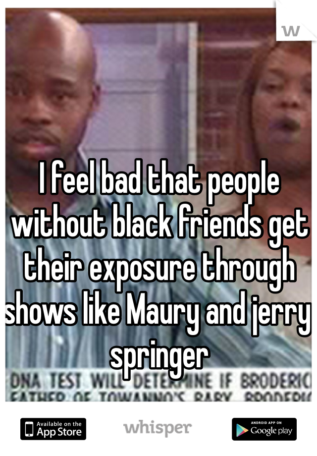 I feel bad that people without black friends get their exposure through shows like Maury and jerry springer 