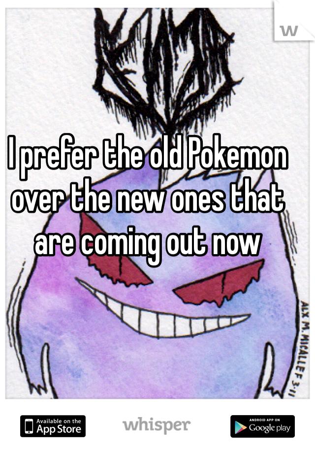 I prefer the old Pokemon over the new ones that are coming out now 