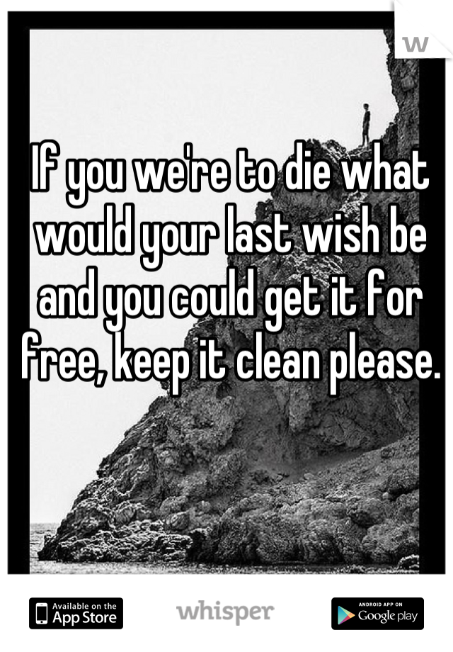 If you we're to die what would your last wish be and you could get it for free, keep it clean please.