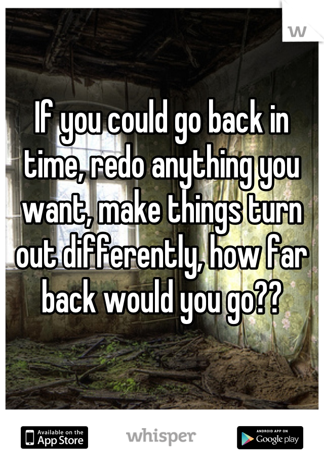 If you could go back in time, redo anything you want, make things turn out differently, how far back would you go??