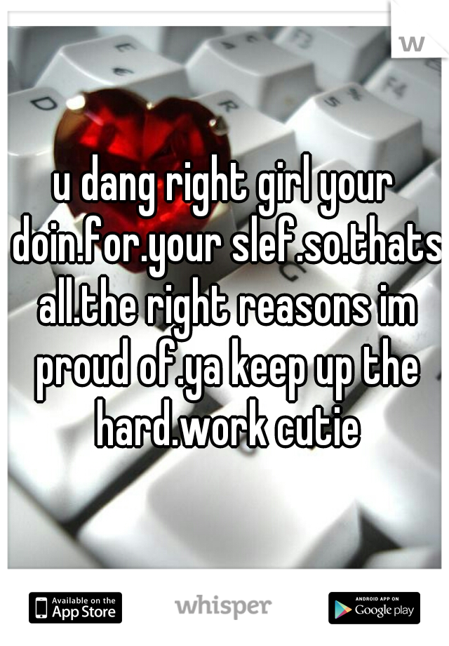 u dang right girl your doin.for.your slef.so.thats all.the right reasons im proud of.ya keep up the hard.work cutie