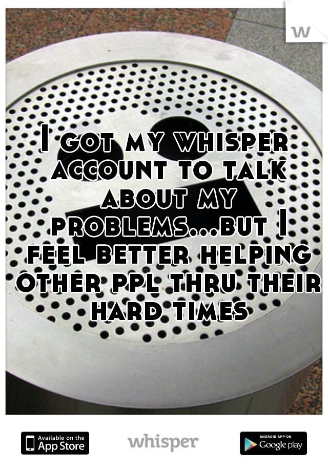 I got my whisper account to talk about my problems...but I feel better helping other ppl thru their hard times