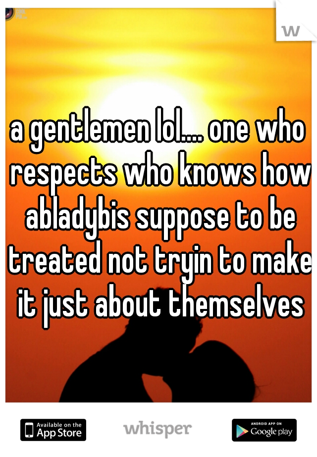 a gentlemen lol.... one who respects who knows how abladybis suppose to be treated not tryin to make it just about themselves
