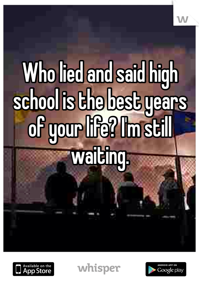 Who lied and said high school is the best years of your life? I'm still waiting. 