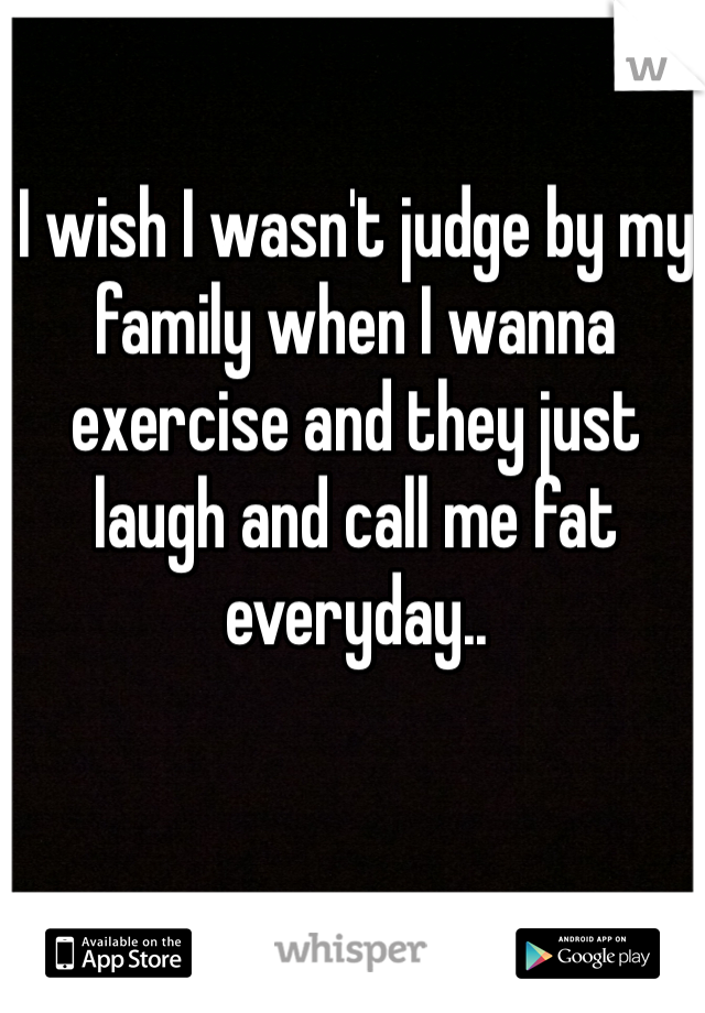 I wish I wasn't judge by my family when I wanna exercise and they just laugh and call me fat everyday.. 