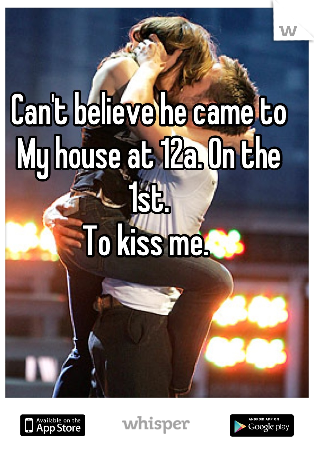 Can't believe he came to 
My house at 12a. On the 1st. 
To kiss me. 
