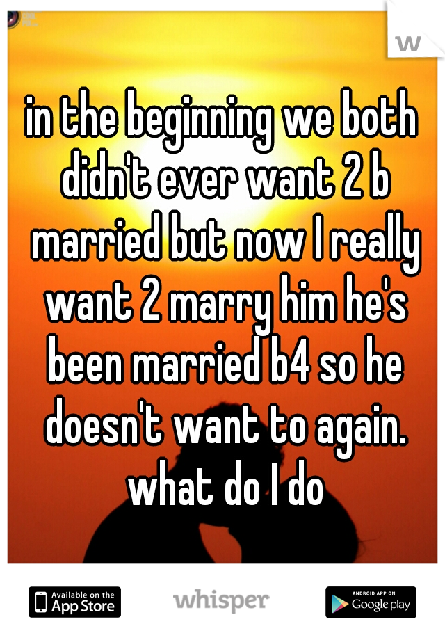 in the beginning we both didn't ever want 2 b married but now I really want 2 marry him he's been married b4 so he doesn't want to again. what do I do