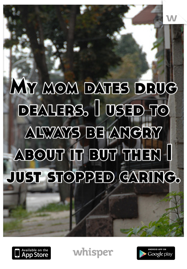 My mom dates drug dealers. I used to always be angry about it but then I just stopped caring. 