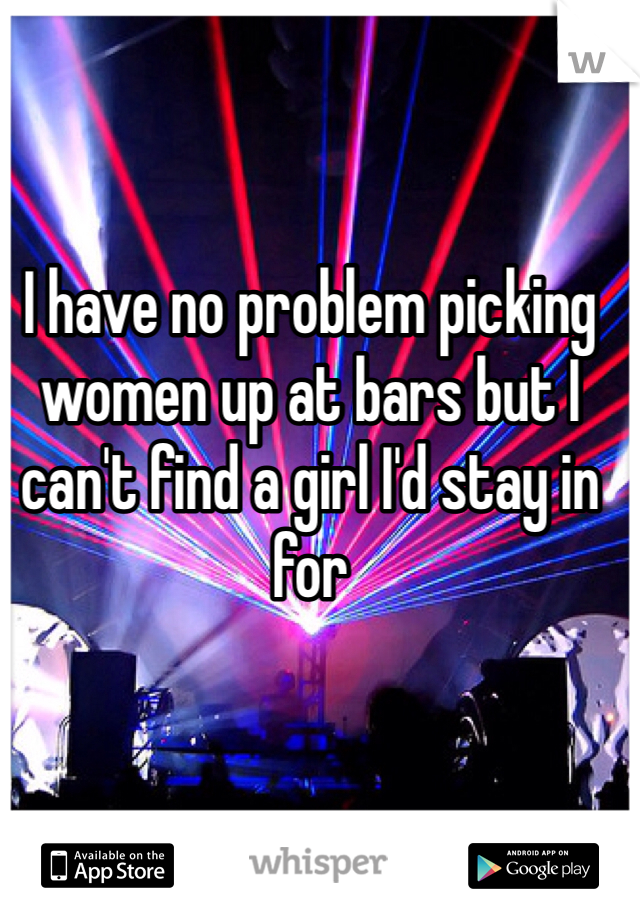 I have no problem picking women up at bars but I can't find a girl I'd stay in for
