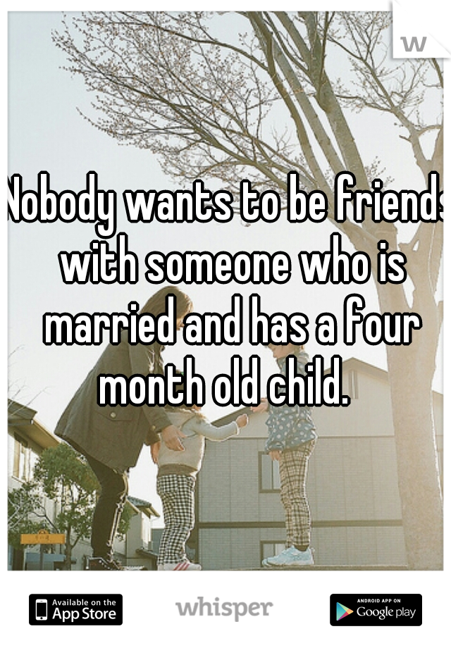 Nobody wants to be friends with someone who is married and has a four month old child.  