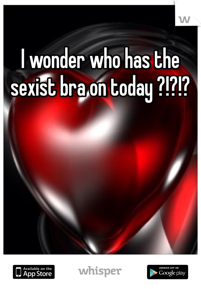 I wonder who has the sexist bra on today ?!?!? 