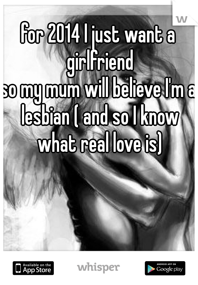 for 2014 I just want a girlfriend
so my mum will believe I'm a lesbian ( and so I know what real love is)
 
