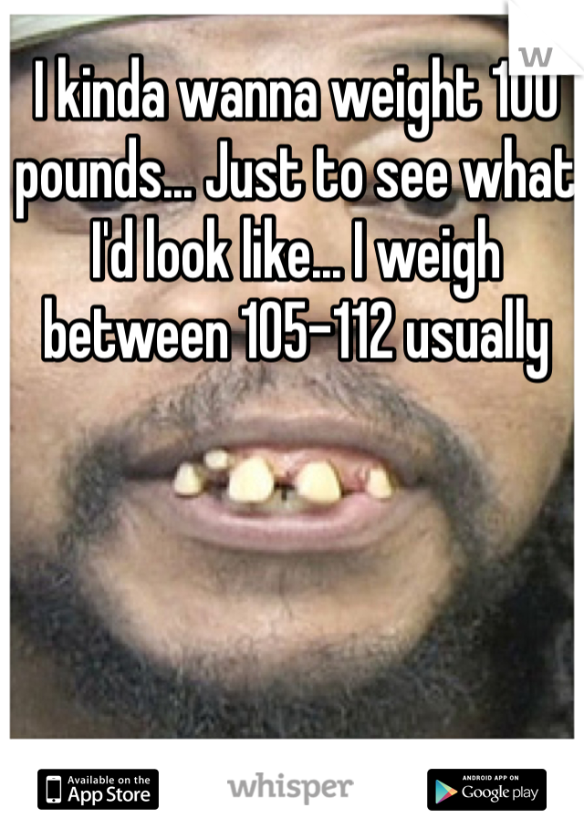 I kinda wanna weight 100 pounds... Just to see what I'd look like... I weigh between 105-112 usually 