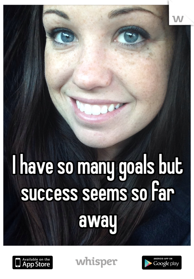 I have so many goals but success seems so far away