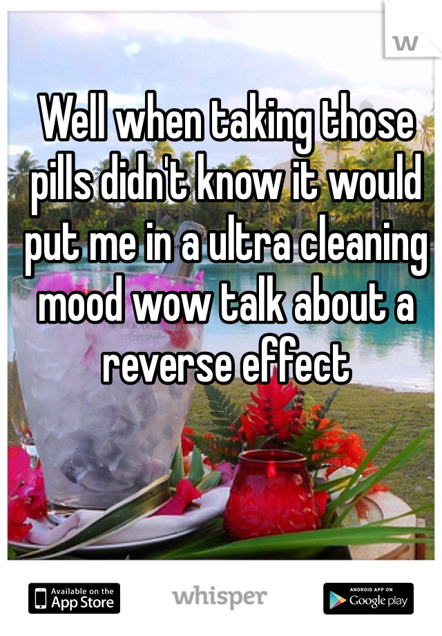 Well when taking those pills didn't know it would put me in a ultra cleaning mood wow talk about a reverse effect 